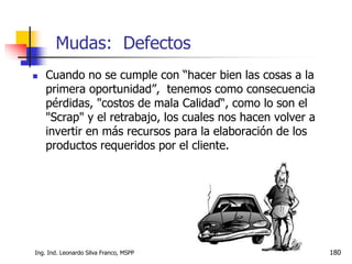 Ing. Ind. Leonardo Silva Franco, MSPP 180
 Cuando no se cumple con “hacer bien las cosas a la
primera oportunidad”, tenemos como consecuencia
pérdidas, "costos de mala Calidad“, como lo son el
"Scrap" y el retrabajo, los cuales nos hacen volver a
invertir en más recursos para la elaboración de los
productos requeridos por el cliente.
Mudas: Defectos
 