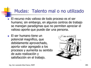 Ing. Ind. Leonardo Silva Franco, MSPP 181
 El recurso más valioso de todo proceso es el ser
humano; sin embargo, en algunos centros de trabajo
se manejan paradigmas que no permiten apreciar el
valioso aporte que puede dar una persona.
Mudas: Talento mal o no utilizado
 El ser humano tiene un
potencial magnífico, que
debidamente aprovechado,
aporta valor agregado a los
procesos y aumenta su sentido
de auto realización y
satisfacción en el trabajo.
 
