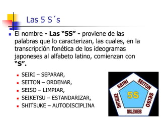 Las 5 S´s
 El nombre - Las “5S” - proviene de las
palabras que lo caracterizan, las cuales, en la
transcripción fonética de los ideogramas
japoneses al alfabeto latino, comienzan con
“S”.
 SEIRI – SEPARAR,
 SEITON – ORDENAR,
 SEISO – LIMPIAR,
 SEIKETSU – ESTANDARIZAR,
 SHITSUKE – AUTODISCIPLINA
 