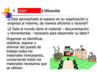 1 Seiri Utilización
 Está aprovechado el espacio en su organización o
empresa al máximo, de manera eficiente y racional?
 Todo el mundo tiene el material – documentación
y herramientas - necesario para desarrollar su labor?
Organizar es identificar,
clasificar, separar y
eliminar del puesto de
trabajo todos los
materiales innecesarios,
conservando todos los
materiales necesarios que
se utilizan.
 