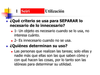  ¿Qué criterio se usa para SEPARAR lo
necesario de lo innecesario?
 1- Un objeto es necesario cuando se lo usa, no
interesa cuánto.
 2- Es innecesario cuando no se usa.
 ¿Quiénes determinan su uso?
 Las personas que realizan las tareas; solo ellas y
nadie más que ellas son las que saben cómo y
con qué hacen las cosas, por lo tanto son las
idóneas para determinar su utilidad.
1 Seiri Utilización
 
