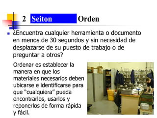  ¿Encuentra cualquier herramienta o documento
en menos de 30 segundos y sin necesidad de
desplazarse de su puesto de trabajo o de
preguntar a otros?
2 Seiton Orden
Ordenar es establecer la
manera en que los
materiales necesarios deben
ubicarse e identificarse para
que “cualquiera” pueda
encontrarlos, usarlos y
reponerlos de forma rápida
y fácil.
 
