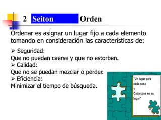 Ordenar es asignar un lugar fijo a cada elemento
tomando en consideración las características de:
 Seguridad:
Que no puedan caerse y que no estorben.
 Calidad:
Que no se puedan mezclar o perder.
 Eficiencia:
Minimizar el tiempo de búsqueda.
2 Seiton Orden
 