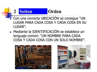 Con una correcta UBICACIÓN se consigue “UN
LUGAR PARA CADA COSA Y CADA COSA EN SU
LUGAR”.
 Mediante la IDENTIFICACIÓN se establece un
lenguaje común: “UN NOMBRE PARA CADA
COSA Y CADA COSA CON UN SOLO NOMBRE”.
2 Seiton Orden
 