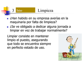  ¿Han habido en su empresa averías en la
maquinaria por falta de limpieza?
 ¿Se ve obligado a dedicar alguna jornada a
limpiar en vez de trabajar normalmente?
Seiso3 Limpieza
Limpiar consiste en mantener
limpio el puesto, asegurando
que todo se encuentra siempre
en perfecto estado de uso.
 