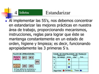  Al implementar las 5S's, nos debemos concentrar
en estandarizar las mejores prácticas en nuestra
área de trabajo, proporcionando mecanismos,
instrucciones, reglas para lograr que éste se
mantenga constantemente en un estado de
orden, higiene y limpieza; es decir, funcionando
apropiadamente las 3 primeras S´s.
4 EstandarizarSeiketsu
 