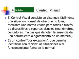  El Control Visual consiste en distinguir fácilmente
una situación normal de otra que no lo es,
mediante una norma visible para todos a través
de dispositivos y soportes visuales (manómetros,
contadores, marcas que denotan la ausencia de
una herramienta o agotamiento de un material).
 Es un control “por excepción”, que permite
identificar con rapidez las situaciones o el
funcionamiento fuera de lo normal.
4 Control VisualSeiketsu
 