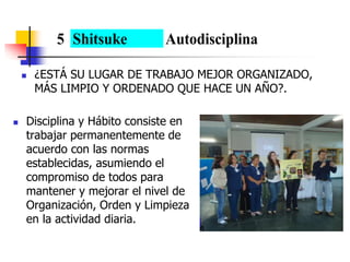  ¿ESTÁ SU LUGAR DE TRABAJO MEJOR ORGANIZADO,
MÁS LIMPIO Y ORDENADO QUE HACE UN AÑO?.
 Disciplina y Hábito consiste en
trabajar permanentemente de
acuerdo con las normas
establecidas, asumiendo el
compromiso de todos para
mantener y mejorar el nivel de
Organización, Orden y Limpieza
en la actividad diaria.
5 Shitsuke Autodisciplina
 