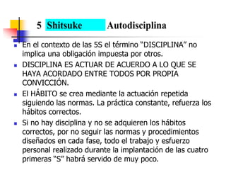  En el contexto de las 5S el término “DISCIPLINA” no
implica una obligación impuesta por otros.
 DISCIPLINA ES ACTUAR DE ACUERDO A LO QUE SE
HAYA ACORDADO ENTRE TODOS POR PROPIA
CONVICCIÓN.
 El HÁBITO se crea mediante la actuación repetida
siguiendo las normas. La práctica constante, refuerza los
hábitos correctos.
 Si no hay disciplina y no se adquieren los hábitos
correctos, por no seguir las normas y procedimientos
diseñados en cada fase, todo el trabajo y esfuerzo
personal realizado durante la implantación de las cuatro
primeras “S” habrá servido de muy poco.
5 Shitsuke Autodisciplina
 