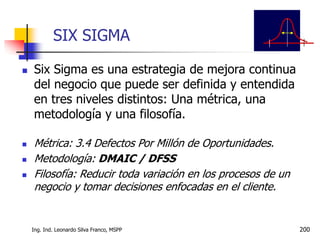 Ing. Ind. Leonardo Silva Franco, MSPP 200
SIX SIGMA
 Six Sigma es una estrategia de mejora continua
del negocio que puede ser definida y entendida
en tres niveles distintos: Una métrica, una
metodología y una filosofía.
 Métrica: 3.4 Defectos Por Millón de Oportunidades.
 Metodología: DMAIC / DFSS
 Filosofía: Reducir toda variación en los procesos de un
negocio y tomar decisiones enfocadas en el cliente.
 