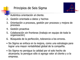 Principios de Seis Sigma
1. Auténtica orientación al cliente.
2. Gestión orientada a datos y hechos
3. Orientación a procesos, gestión por procesos y mejora de
procesos
4. Gestión proactiva
5. Colaboración sin fronteras (trabajo en equipo de toda la
organización)
6. Búsqueda de la perfección, tolerancia a los errores.
• Six Sigma se enfoca en la mejora, como una estrategia para
lograr una mayor rentabilidad global de la compañía.
• Six Sigma no persigue la calidad por el solo hecho de
alcanzarla; la persigue sólo si agrega valor al cliente y a la
empresa.
 