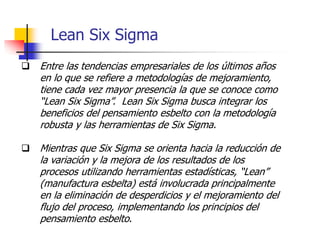 Lean Six Sigma
 Entre las tendencias empresariales de los últimos años
en lo que se refiere a metodologías de mejoramiento,
tiene cada vez mayor presencia la que se conoce como
“Lean Six Sigma”. Lean Six Sigma busca integrar los
beneficios del pensamiento esbelto con la metodología
robusta y las herramientas de Six Sigma.
 Mientras que Six Sigma se orienta hacia la reducción de
la variación y la mejora de los resultados de los
procesos utilizando herramientas estadísticas, “Lean”
(manufactura esbelta) está involucrada principalmente
en la eliminación de desperdicios y el mejoramiento del
flujo del proceso, implementando los principios del
pensamiento esbelto.
 