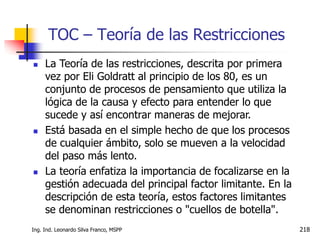 Ing. Ind. Leonardo Silva Franco, MSPP 218
TOC – Teoría de las Restricciones
 La Teoría de las restricciones, descrita por primera
vez por Eli Goldratt al principio de los 80, es un
conjunto de procesos de pensamiento que utiliza la
lógica de la causa y efecto para entender lo que
sucede y así encontrar maneras de mejorar.
 Está basada en el simple hecho de que los procesos
de cualquier ámbito, solo se mueven a la velocidad
del paso más lento.
 La teoría enfatiza la importancia de focalizarse en la
gestión adecuada del principal factor limitante. En la
descripción de esta teoría, estos factores limitantes
se denominan restricciones o "cuellos de botella".
 