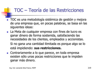 Ing. Ind. Leonardo Silva Franco, MSPP 219
TOC – Teoría de las Restricciones
 TOC es una metodología sistémica de gestión y mejora
de una empresa que, en pocas palabras, se basa en las
siguientes ideas:
 La Meta de cualquier empresa con fines de lucro es
ganar dinero de forma sostenida, satisfaciendo las
necesidades de los clientes, empleados y accionistas.
Si no gana una cantidad ilimitada es porque algo se lo
está impidiendo: sus restricciones.
 Contrariamente a lo que parece, en toda empresa
existen sólo unas pocas restricciones que le impiden
ganar más dinero.
 
