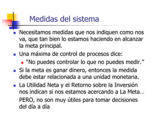 Medidas del sistema
 Necesitamos medidas que nos indiquen como nos
va, que tan bien lo estamos haciendo en alcanzar
la meta principal.
 Una máxima de control de procesos dice:
 “No puedes controlar lo que no puedes medir.”
 Si la meta es ganar dinero, entonces la medida
debe estar relacionada a una unidad monetaria.
 La Utilidad Neta y el Retorno sobre la Inversión
nos indican si nos estamos acercando a La Meta…
PERO, no son muy útiles para tomar decisiones
del día a día
 