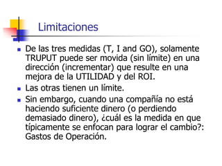 Limitaciones
 De las tres medidas (T, I and GO), solamente
TRUPUT puede ser movida (sin límite) en una
dirección (incrementar) que resulte en una
mejora de la UTILIDAD y del ROI.
 Las otras tienen un límite.
 Sin embargo, cuando una compañía no está
haciendo suficiente dinero (o perdiendo
demasiado dinero), ¿cuál es la medida en que
típicamente se enfocan para lograr el cambio?:
Gastos de Operación.
 