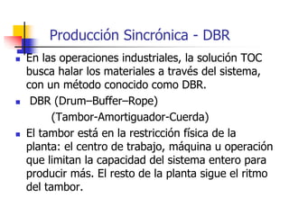 Producción Sincrónica - DBR
 En las operaciones industriales, la solución TOC
busca halar los materiales a través del sistema,
con un método conocido como DBR.
 DBR (Drum–Buffer–Rope)
(Tambor-Amortiguador-Cuerda)
 El tambor está en la restricción física de la
planta: el centro de trabajo, máquina u operación
que limitan la capacidad del sistema entero para
producir más. El resto de la planta sigue el ritmo
del tambor.
 