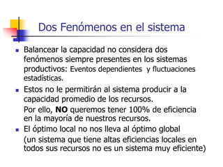 Dos Fenómenos en el sistema
 Balancear la capacidad no considera dos
fenómenos siempre presentes en los sistemas
productivos: Eventos dependientes y fluctuaciones
estadísticas.
 Estos no le permitirán al sistema producir a la
capacidad promedio de los recursos.
Por ello, NO queremos tener 100% de eficiencia
en la mayoría de nuestros recursos.
 El óptimo local no nos lleva al óptimo global
(un sistema que tiene altas eficiencias locales en
todos sus recursos no es un sistema muy eficiente)
 