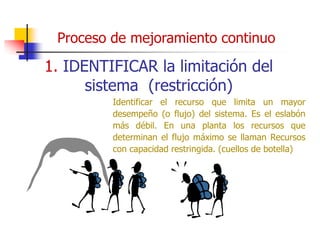 Proceso de mejoramiento continuo
1. IDENTIFICAR la limitación del
sistema (restricción)
Identificar el recurso que limita un mayor
desempeño (o flujo) del sistema. Es el eslabón
más débil. En una planta los recursos que
determinan el flujo máximo se llaman Recursos
con capacidad restringida. (cuellos de botella)
 