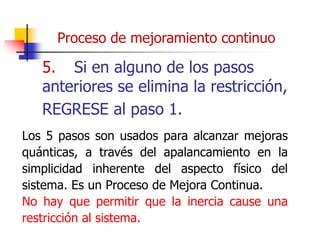 5. Si en alguno de los pasos
anteriores se elimina la restricción,
REGRESE al paso 1.
Los 5 pasos son usados para alcanzar mejoras
quánticas, a través del apalancamiento en la
simplicidad inherente del aspecto físico del
sistema. Es un Proceso de Mejora Continua.
No hay que permitir que la inercia cause una
restricción al sistema.
Proceso de mejoramiento continuo
 