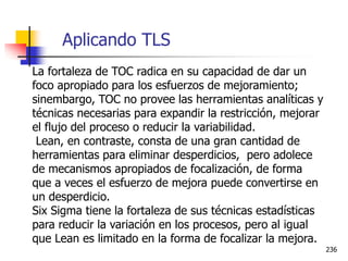 236
La fortaleza de TOC radica en su capacidad de dar un
foco apropiado para los esfuerzos de mejoramiento;
sinembargo, TOC no provee las herramientas analíticas y
técnicas necesarias para expandir la restricción, mejorar
el flujo del proceso o reducir la variabilidad.
Lean, en contraste, consta de una gran cantidad de
herramientas para eliminar desperdicios, pero adolece
de mecanismos apropiados de focalización, de forma
que a veces el esfuerzo de mejora puede convertirse en
un desperdicio.
Six Sigma tiene la fortaleza de sus técnicas estadísticas
para reducir la variación en los procesos, pero al igual
que Lean es limitado en la forma de focalizar la mejora.
Aplicando TLS
 