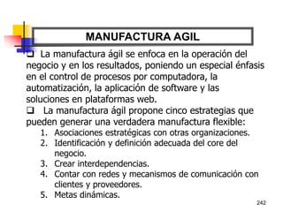 242
MANUFACTURA AGIL
 La manufactura ágil se enfoca en la operación del
negocio y en los resultados, poniendo un especial énfasis
en el control de procesos por computadora, la
automatización, la aplicación de software y las
soluciones en plataformas web.
 La manufactura ágil propone cinco estrategias que
pueden generar una verdadera manufactura flexible:
1. Asociaciones estratégicas con otras organizaciones.
2. Identificación y definición adecuada del core del
negocio.
3. Crear interdependencias.
4. Contar con redes y mecanismos de comunicación con
clientes y proveedores.
5. Metas dinámicas.
 