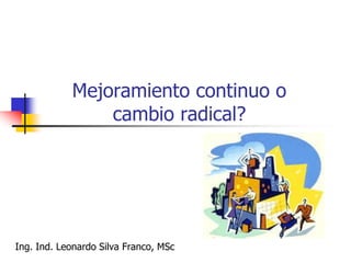Mejoramiento continuo o
cambio radical?
Ing. Ind. Leonardo Silva Franco, MSc
 
