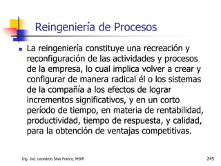 Ing. Ind. Leonardo Silva Franco, MSPP 245
 La reingeniería constituye una recreación y
reconfiguración de las actividades y procesos
de la empresa, lo cual implica volver a crear y
configurar de manera radical él o los sistemas
de la compañía a los efectos de lograr
incrementos significativos, y en un corto
período de tiempo, en materia de rentabilidad,
productividad, tiempo de respuesta, y calidad,
para la obtención de ventajas competitivas.
Reingeniería de Procesos
 