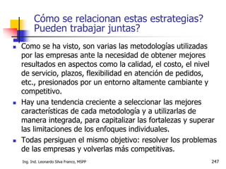 Ing. Ind. Leonardo Silva Franco, MSPP 247
Cómo se relacionan estas estrategias?
Pueden trabajar juntas?
 Como se ha visto, son varias las metodologías utilizadas
por las empresas ante la necesidad de obtener mejores
resultados en aspectos como la calidad, el costo, el nivel
de servicio, plazos, flexibilidad en atención de pedidos,
etc., presionados por un entorno altamente cambiante y
competitivo.
 Hay una tendencia creciente a seleccionar las mejores
características de cada metodología y a utilizarlas de
manera integrada, para capitalizar las fortalezas y superar
las limitaciones de los enfoques individuales.
 Todas persiguen el mismo objetivo: resolver los problemas
de las empresas y volverlas más competitivas.
 