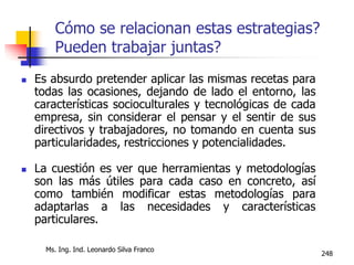 Ms. Ing. Ind. Leonardo Silva Franco
248
Cómo se relacionan estas estrategias?
Pueden trabajar juntas?
 Es absurdo pretender aplicar las mismas recetas para
todas las ocasiones, dejando de lado el entorno, las
características socioculturales y tecnológicas de cada
empresa, sin considerar el pensar y el sentir de sus
directivos y trabajadores, no tomando en cuenta sus
particularidades, restricciones y potencialidades.
 La cuestión es ver que herramientas y metodologías
son las más útiles para cada caso en concreto, así
como también modificar estas metodologías para
adaptarlas a las necesidades y características
particulares.
 