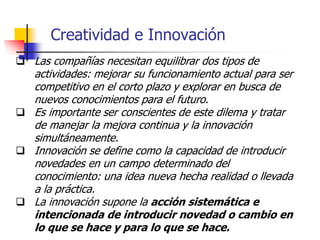 Creatividad e Innovación
 Las compañías necesitan equilibrar dos tipos de
actividades: mejorar su funcionamiento actual para ser
competitivo en el corto plazo y explorar en busca de
nuevos conocimientos para el futuro.
 Es importante ser conscientes de este dilema y tratar
de manejar la mejora continua y la innovación
simultáneamente.
 Innovación se define como la capacidad de introducir
novedades en un campo determinado del
conocimiento: una idea nueva hecha realidad o llevada
a la práctica.
 La innovación supone la acción sistemática e
intencionada de introducir novedad o cambio en
lo que se hace y para lo que se hace.
 