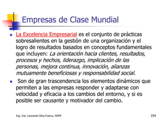 Ing. Ind. Leonardo Silva Franco, MSPP 254
 La Excelencia Empresarial es el conjunto de prácticas
sobresalientes en la gestión de una organización y el
logro de resultados basados en conceptos fundamentales
que incluyen: La orientación hacia clientes, resultados,
procesos y hechos, liderazgo, implicación de las
personas, mejora continua, innovación, alianzas
mutuamente beneficiosas y responsabilidad social.
 Son de gran trascendencia los elementos dinámicos que
permiten a las empresas responder y adaptarse con
velocidad y eficacia a los cambios del entorno, y si es
posible ser causante y motivador del cambio.
Empresas de Clase Mundial
 