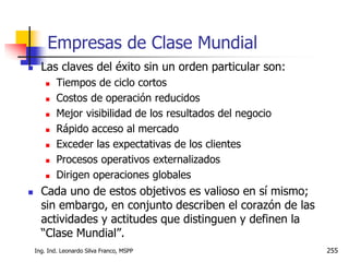 Ing. Ind. Leonardo Silva Franco, MSPP 255
 Las claves del éxito sin un orden particular son:
 Tiempos de ciclo cortos
 Costos de operación reducidos
 Mejor visibilidad de los resultados del negocio
 Rápido acceso al mercado
 Exceder las expectativas de los clientes
 Procesos operativos externalizados
 Dirigen operaciones globales
 Cada uno de estos objetivos es valioso en sí mismo;
sin embargo, en conjunto describen el corazón de las
actividades y actitudes que distinguen y definen la
“Clase Mundial”.
Empresas de Clase Mundial
 