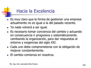 Ms. Ing. Ind. Leonardo Silva Franco
256
Hacia la Excelencia
 Es muy claro que la forma de gestionar una empresa
actualmente no es igual a la del pasado reciente.
 Ya nada volverá a ser igual.
 Es necesario tomar conciencia del cambio y actuando
en consecuencia ir progresiva y sistemáticamente
cambiando la organización, para dar respuestas al
entorno y exigencias del siglo XXI.
 Cada uno debe comprometerse con la obligación de
mejorar constantemente.
 El cambio comienza en nosotros.
 