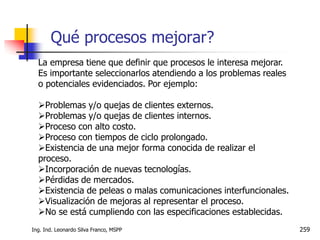 Ing. Ind. Leonardo Silva Franco, MSPP 259
La empresa tiene que definir que procesos le interesa mejorar.
Es importante seleccionarlos atendiendo a los problemas reales
o potenciales evidenciados. Por ejemplo:
Problemas y/o quejas de clientes externos.
Problemas y/o quejas de clientes internos.
Proceso con alto costo.
Proceso con tiempos de ciclo prolongado.
Existencia de una mejor forma conocida de realizar el
proceso.
Incorporación de nuevas tecnologías.
Pérdidas de mercados.
Existencia de peleas o malas comunicaciones interfuncionales.
Visualización de mejoras al representar el proceso.
No se está cumpliendo con las especificaciones establecidas.
Qué procesos mejorar?
 