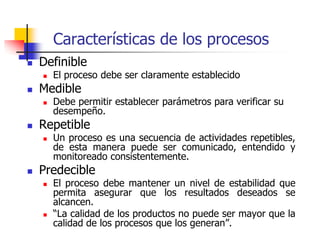 Características de los procesos
 Definible
 El proceso debe ser claramente establecido
 Medible
 Debe permitir establecer parámetros para verificar su
desempeño.
 Repetible
 Un proceso es una secuencia de actividades repetibles,
de esta manera puede ser comunicado, entendido y
monitoreado consistentemente.
 Predecible
 El proceso debe mantener un nivel de estabilidad que
permita asegurar que los resultados deseados se
alcancen.
 “La calidad de los productos no puede ser mayor que la
calidad de los procesos que los generan”.
 