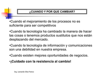 Ing. Leonardo Silva Franco
¿CUANDO Y POR QUE CAMBIAR?
•Cuando el mejoramiento de los procesos no es
suficiente para ser competitivos
•Cuando la tecnología ha cambiado la manera de hacer
las cosas o tenemos productos sustitutos que nos están
desplazando del mercado.
•Cuando la tecnología de información y comunicaciones
son una debilidad en nuestra empresa.
•Cuando existen mejores oportunidades de negocios.
•¡Cuidado con la resistencia al cambio!
 