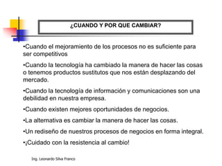 Ing. Leonardo Silva Franco
¿CUANDO Y POR QUE CAMBIAR?
•Cuando el mejoramiento de los procesos no es suficiente para
ser competitivos
•Cuando la tecnología ha cambiado la manera de hacer las cosas
o tenemos productos sustitutos que nos están desplazando del
mercado.
•Cuando la tecnología de información y comunicaciones son una
debilidad en nuestra empresa.
•Cuando existen mejores oportunidades de negocios.
•La alternativa es cambiar la manera de hacer las cosas.
•Un rediseño de nuestros procesos de negocios en forma integral.
•¡Cuidado con la resistencia al cambio!
 