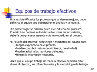 267
Una vez identificados los procesos que se desean mejorar, debe
definirse el equipo que trabajará en el análisis y la mejora.
•En primer lugar se clarifica quien es el “dueño del proceso”.
Cuando éste no tiene autoridad sobre todas las actividades,
debería designarse al gerente más involucrado en el proceso.
•El “dueño del proceso” debe elegir a miembros del equipo que:
•Tengan experiencia en el proceso.
•Puedan contribuir más (conocimientos, creatividad).
•Puedan asistir a las reuniones del equipo
•Tengan la motivación necesaria.
•Para que el equipo trabaje de manera efectiva debieran estar
claros el objetivo, los diferentes roles y la metodología de trabajo.
Equipos de trabajo efectivos
 
