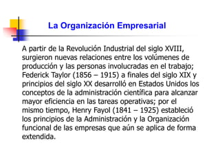 La Organización Empresarial
A partir de la Revolución Industrial del siglo XVIII,
surgieron nuevas relaciones entre los volúmenes de
producción y las personas involucradas en el trabajo;
Federick Taylor (1856 – 1915) a finales del siglo XIX y
principios del siglo XX desarrolló en Estados Unidos los
conceptos de la administración científica para alcanzar
mayor eficiencia en las tareas operativas; por el
mismo tiempo, Henry Fayol (1841 – 1925) estableció
los principios de la Administración y la Organización
funcional de las empresas que aún se aplica de forma
extendida.
 