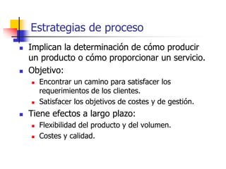 Estrategias de proceso
 Implican la determinación de cómo producir
un producto o cómo proporcionar un servicio.
 Objetivo:
 Encontrar un camino para satisfacer los
requerimientos de los clientes.
 Satisfacer los objetivos de costes y de gestión.
 Tiene efectos a largo plazo:
 Flexibilidad del producto y del volumen.
 Costes y calidad.
 