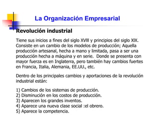 La Organización Empresarial
Revolución industrial
Tiene sus inicios a fines del siglo XVlll y principios del siglo XlX.
Consiste en un cambio de los modelos de producción; Aquella
producción artesanal, hecha a mano y limitada, pasa a ser una
producción hecha a máquina y en serie. Donde se presenta con
mayor fuerza es en Inglaterra, pero también hay cambios fuertes
en Francia, Italia, Alemania, EE.UU., etc.
Dentro de los principales cambios y aportaciones de la revolución
industrial están:
1) Cambios de los sistemas de producción.
2) Disminución en los costos de producción.
3) Aparecen los grandes inventos.
4) Aparece una nueva clase social :el obrero.
5) Aparece la competencia.
 