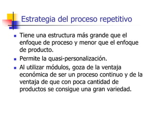 Estrategia del proceso repetitivo
 Tiene una estructura más grande que el
enfoque de proceso y menor que el enfoque
de producto.
 Permite la quasi-personalización.
 Al utilizar módulos, goza de la ventaja
económica de ser un proceso continuo y de la
ventaja de que con poca cantidad de
productos se consigue una gran variedad.
 