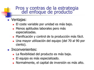 Pros y contras de la estrategia
del enfoque de producto
 Ventajas:
 El coste variable por unidad es más bajo.
 Menos aptitudes laborales pero más
especializadas.
 Planificación y control de la producción más fácil.
 Una mayor utilización del equipo (del 70 al 90 por
ciento).
 Inconvenientes:
 La flexibilidad del producto es más baja.
 El equipo es más especializado.
 Normalmente, el capital de inversión es más alto.
 