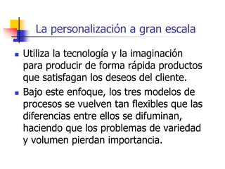 La personalización a gran escala
 Utiliza la tecnología y la imaginación
para producir de forma rápida productos
que satisfagan los deseos del cliente.
 Bajo este enfoque, los tres modelos de
procesos se vuelven tan flexibles que las
diferencias entre ellos se difuminan,
haciendo que los problemas de variedad
y volumen pierdan importancia.
 