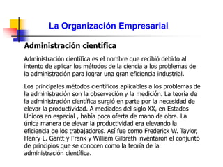 La Organización Empresarial
Administración científica
Administración científica es el nombre que recibió debido al
intento de aplicar los métodos de la ciencia a los problemas de
la administración para lograr una gran eficiencia industrial.
Los principales métodos científicos aplicables a los problemas de
la administración son la observación y la medición. La teoría de
la administración científica surgió en parte por la necesidad de
elevar la productividad. A mediados del siglo XX, en Estados
Unidos en especial , había poca oferta de mano de obra. La
única manera de elevar la productividad era elevando la
eficiencia de los trabajadores. Así fue como Frederick W. Taylor,
Henry L. Gantt y Frank y William Gilbreth inventaron el conjunto
de principios que se conocen como la teoría de la
administración científica.
 