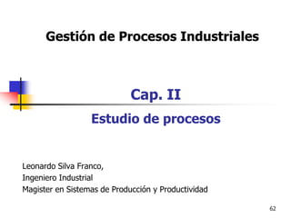 62
Gestión de Procesos Industriales
Cap. II
Estudio de procesos
Leonardo Silva Franco,
Ingeniero Industrial
Magister en Sistemas de Producción y Productividad
 