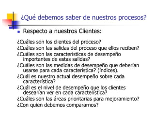 ¿Qué debemos saber de nuestros procesos?
 Respecto a nuestros Clientes:
¿Cuáles son los clientes del proceso?
¿Cuáles son las salidas del proceso que ellos reciben?
¿Cuáles son las características de desempeño
importantes de estas salidas?
¿Cuáles son las medidas de desempeño que deberían
usarse para cada característica? (índices).
¿Cuál es nuestro actual desempeño sobre cada
característica?
¿Cuál es el nivel de desempeño que los clientes
desearían ver en cada característica?
¿Cuáles son las áreas prioritarias para mejoramiento?
¿Con quien debemos compararnos?
 
