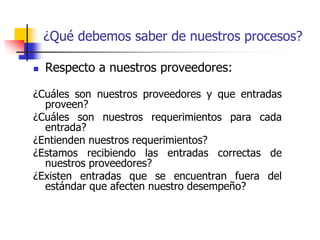  Respecto a nuestros proveedores:
¿Cuáles son nuestros proveedores y que entradas
proveen?
¿Cuáles son nuestros requerimientos para cada
entrada?
¿Entienden nuestros requerimientos?
¿Estamos recibiendo las entradas correctas de
nuestros proveedores?
¿Existen entradas que se encuentran fuera del
estándar que afecten nuestro desempeño?
¿Qué debemos saber de nuestros procesos?
 