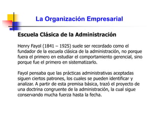 La Organización Empresarial
Escuela Clásica de la Administración
Henry Fayol (1841 – 1925) suele ser recordado como el
fundador de la escuela clásica de la administración, no porque
fuera el primero en estudiar el comportamiento gerencial, sino
porque fue el primero en sistematizarlo.
Fayol pensaba que las prácticas administrativas aceptadas
siguen ciertos patrones, los cuales se pueden identificar y
analizar. A partir de esta premisa básica, trazó el proyecto de
una doctrina congruente de la administración, la cual sigue
conservando mucha fuerza hasta la fecha.
 